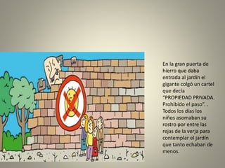 En la gran puerta de
hierro que daba
entrada al jardín el
gigante colgó un cartel
que decía
“PROPIEDAD PRIVADA.
Prohibido el paso”. .
Todos los días los
niños asomaban su
rostro por entre las
rejas de la verja para
contemplar el jardín
que tanto echaban de
menos.
 