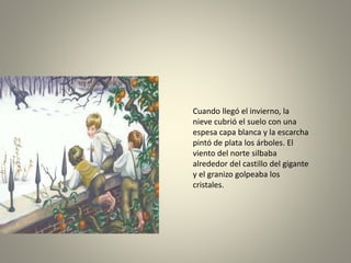Cuando llegó el invierno, la
nieve cubrió el suelo con una
espesa capa blanca y la escarcha
pintó de plata los árboles. El
viento del norte silbaba
alrededor del castillo del gigante
y el granizo golpeaba los
cristales.
 