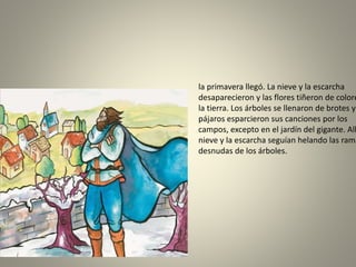 la primavera llegó. La nieve y la escarcha
desaparecieron y las flores tiñeron de colore
la tierra. Los árboles se llenaron de brotes y
pájaros esparcieron sus canciones por los
campos, excepto en el jardín del gigante. All
nieve y la escarcha seguían helando las rama
desnudas de los árboles.
 