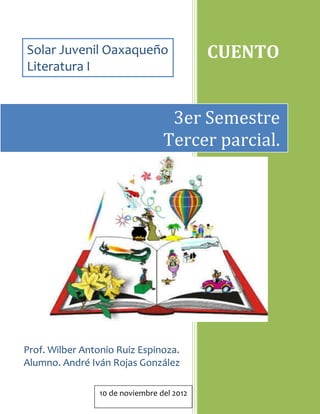 Solar Juvenil Oaxaqueño                    CUENTO
Literatura I


                                  3er Semestre
                                 Tercer parcial.




Prof. Wilber Antonio Ruiz Espinoza.
Alumno. André Iván Rojas González

                10 de noviembre del 2012
 