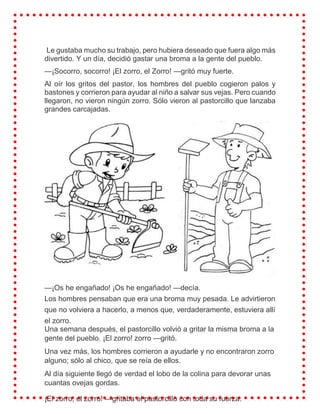 Le gustaba mucho su trabajo, pero hubiera deseado que fuera algo más
divertido. Y un día, decidió gastar una broma a la gente del pueblo.
—¡Socorro, socorro! ¡El zorro, el Zorro! —gritó muy fuerte.
Al oír los gritos del pastor, los hombres del pueblo cogieron palos y
bastones y corrieron para ayudar al niño a salvar sus vejas. Pero cuando
llegaron, no vieron ningún zorro. Sólo vieron al pastorcillo que lanzaba
grandes carcajadas.
—¡Os he engañado! ¡Os he engañado! —decía.
Los hombres pensaban que era una broma muy pesada. Le advirtieron
que no volviera a hacerlo, a menos que, verdaderamente, estuviera allí
el zorro.
Una semana después, el pastorcillo volvió a gritar la misma broma a la
gente del pueblo. ¡El zorro! zorro —gritó.
Una vez más, los hombres corrieron a ayudarle y no encontraron zorro
alguno; sólo al chico, que se reía de ellos.
Al día siguiente llegó de verdad el lobo de la colina para devorar unas
cuantas ovejas gordas.
¡El zorro, el zorro! —gritaba el pastorcillo con toda su fuerza.
 