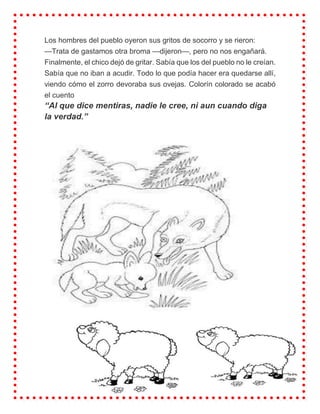 Los hombres del pueblo oyeron sus gritos de socorro y se rieron:
—Trata de gastamos otra broma —dijeron—, pero no nos engañará.
Finalmente, el chico dejó de gritar. Sabía que los del pueblo no le creían.
Sabía que no iban a acudir. Todo lo que podía hacer era quedarse allí,
viendo cómo el zorro devoraba sus ovejas. Colorín colorado se acabó
el cuento
“Al que dice mentiras, nadie le cree, ni aun cuando diga
la verdad.”
 