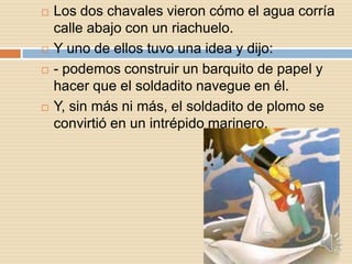    Los dos chavales vieron cómo el agua corría
    calle abajo con un riachuelo.
   Y uno de ellos tuvo una idea y dijo:
   - podemos construir un barquito de papel y
    hacer que el soldadito navegue en él.
   Y, sin más ni más, el soldadito de plomo se
    convirtió en un intrépido marinero.
 