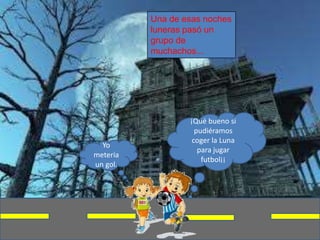 Una de esas noches
          luneras pasó un
          grupo de
          muchachos...




                  ¡Qué bueno si
                    pudiéramos
                   coger la Luna
  Yo
                     para jugar
metería
                      futbol¡¡
un gol.
 