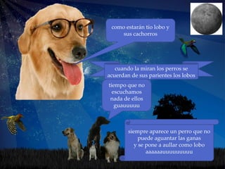 como estarán tío lobo y
     sus cachorros




   cuando la miran los perros se
acuerdan de sus parientes los lobos
tiempo que no
  escuchamos
 nada de ellos
   guauuuuu



        siempre aparece un perro que no
             puede aguantar las ganas
           y se pone a aullar como lobo
                aaaaaauuuuuuuuu
 