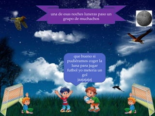una de esas noches luneras paso un
       grupo de muchachos




             que bueno si
         pudiéramos coger la
            luna para jugar
         futbol yo metería un
                  gol
               jaajajajaj
 