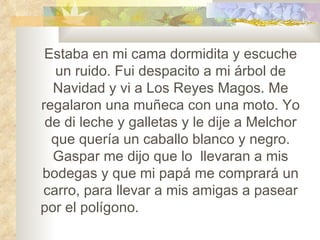Estaba en mi cama dormidita y escuche un ruido. Fui despacito a mi árbol de Navidad y vi a Los Reyes Magos. Me regalaron una muñeca con una moto. Yo de di leche y galletas y le dije a Melchor que quería un caballo blanco y negro. Gaspar me dijo que lo llevaran a mis bodegas y que mi papá me comprará un carro, para llevar a mis amigas a pasear por el polígono. ¡Que buenos son los Reyes Magos!
