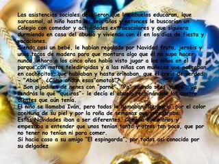 Las asistencias sociales decidieron que los abuelos educaran, ¡que
sarcasmo!, al niño hasta los seis años y entonces le buscarían un
Colegio con comedor y actividades extraescolares y que siguiera
durmiendo en casa del abuelo y viviendo con él en los días de fiesta y
vacaciones.
Siendo casi un bebé, le habían regalado por Navidad fruta, jerséis y
unos tacos de madera para que montara algo que él no supo hacer
nunca. Ahora a los cinco años había visto jugar a los niños en el
parque con motos teledirigidas y a las niñas con muñecas que paseaban
en cochecitos, que hablaban y hasta orinaban, que él creía de verdad.
- “Abue”, ¿Cómo andan esas”amotos”?
- Son pijadillas de nenes con “parné”. “Pa” cuando seas “mayó”, ya
tendrás lo qué “queiras”- le decía el abuelo rechinándole los cuatro
dientes que aún tenía.
El niño se llamaba Iván, pero todos le llamaban “Renegrío” por el color
aceituna de su piel y por la roña de semanas que arrastraba.
Estas Navidades iban a ser diferentes. Cumplía cinco años y
empezaba a entender que unos tenían tanto y otros tan poco, que por
no tener no tenían ni para comer.
Si hacia caso a su amigo “El espingarda”, por todos así conocido por
su delgadez
 