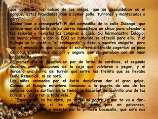 que podía en los bolsos de los viejos, que se descuidaban en el
parque, estas Navidades iban a comer pollo, turrones y mantecados a
porrillo.
¿Cómo iban a conseguirlo? El del colmadillo de la calle Zuloaga, que
estaba muy distante de su barrio necesitaba un chico para atender a
las señoras y llevarlas las compras a casa. Su hermanastro Eulogio,
de buena planta y con la ESO ya cumplida se ofreció para ello. Y el
Eulogio se lo contó a “el espingarda” y éste a nuestro amiguito, pero
con el anuncio de que cuando él estuviera distraído cogerían un poco
de aquí y otro más de allí y seguro que se juntaban con un buen
capacho de viandas.
El primer día se llevaron un par de latas de sardinas, el segundo
sacaron unos mazapanes de la caja que volvieron a pegar, y el
tercero una barra de turrón que entre las treinta que se llevaba
Doña Remedios, ni se notó.
Los niños animados por el éxito decidieron dar el gran golpe.
Cuándo el Eulogio estuviera llamando a la puerta de una de las
señoras que se surtían en la tienda le sacarían del carrillo una de las
bolsas y “a correr a toda vela.”
- “Espingarda” te he visto, ya verás mi padre la que te va a dar-
oyeron tras de sí los niños al poner pies en polvorosa.
- “Renegrío” corre y metete por la primera bocacalle, que este nos
trinca.
 