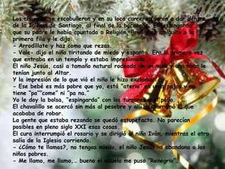 Los chavales se escabulleron y en su loca carrera fueron a dar dentro
de la Iglesia de Santiago, al final de la bocacalle. El “espingarda”, al
que su padre le había apuntado a Religión, llevó a su amiguito a la
primera fila y le dijo:
- Arrodíllate y haz como que rezas.
- Vale- dijo el niño tiritando de miedo y espanto. Era la primera vez
que entraba en un templo y estaba impresionado.
El niño Jesús, casi a tamaño natural rodeado de un mulo y una vaca le
tenían junto al Altar.
Y la impresión de lo que vió el niño le hizo exclamar:
- Ese bebé es más pobre que yo, está “aterio” en unas pajas y no
tiene “pa””come” ni “pa na.”
Yo le doy la bolsa, “espingarda” con los turrones y el pollo.
El chavalillo se acercó sin más al pesebre y allí desparramó lo que
acababa de robar.
La gente que estaba rezando se quedó estupefacta. No parecían
posibles en pleno siglo XXI esas cosas.
El cura interrumpió el rosario y se dirigió al niño Iván, mientras el otro
salía de la Iglesia corriendo.
- ¿Cómo te llamas?, no tengas miedo, el niño Jesús no abandona a los
niños pobres.
- Me llamo, me llamo,… bueno el abuelo me puso “Renegrio”.
 