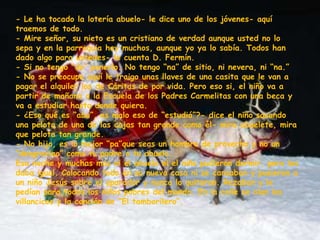 - Le ha tocado la lotería abuelo- le dice uno de los jóvenes- aquí
traemos de todo.
- Mire señor, su nieto es un cristiano de verdad aunque usted no lo
sepa y en la parroquia hay muchos, aunque yo ya lo sabía. Todos han
dado algo para ustedes- le cuenta D. Fermín.
- Si no tengo “do” ponerlo. No tengo “na” de sitio, ni nevera, ni “na.”
- No se preocupe aquí le traigo unas llaves de una casita que le van a
pagar el alquiler los de Cáritas de por vida. Pero eso si, el niño va a
partir de mañana a la Escuela de los Padres Carmelitas con una beca y
va a estudiar hasta donde quiera.
- ¿Eso qué es “abu”, es malo eso de “estudiá”?- dice el niño sacando
una pelota de una de las cajas tan grande como él- mira abuelete, mira
que pelota tan grande.
- No hijo, es lo mejor “pa”que seas un hombre de provecho y no un
“desgraciao” como tu padre o tu abuelo.
Esa noche y muchas más ni el abuelo ni el niño pudieron dormir, pero les
daba igual. Colocando todo en su nueva casa ni se cansaban y pusieron a
un niño Jesús sobre el aparador y nunca lo quitaron. Rezaban y le
pedían para todos los niños pobres del mundo. En la calle se oían los
villancicos y la canción de “El tamborilero”.
 