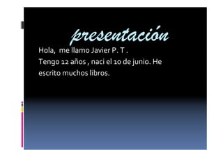 presentación
Hola, me llamo Javier P. T .
Tengo 12 años , naci el 10 de junio. He
escrito muchos libros.

 