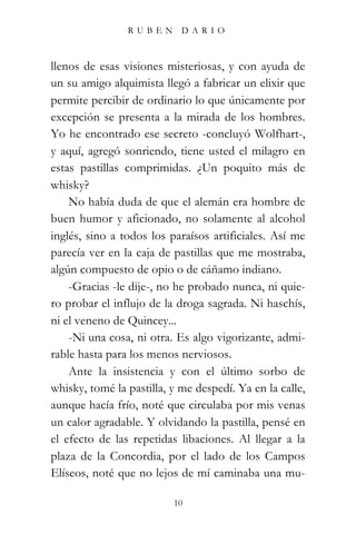 RUBEN       DARIO



llenos de esas visiones misteriosas, y con ayuda de
un su amigo alquimista llegó a fabricar un elixir que
permite percibir de ordinario lo que únicamente por
excepción se presenta a la mirada de los hombres.
Yo he encontrado ese secreto -concluyó Wolfhart-,
y aquí, agregó sonriendo, tiene usted el milagro en
estas pastillas comprimidas. ¿Un poquito más de
whisky?
    No había duda de que el alemán era hombre de
buen humor y aficionado, no solamente al alcohol
inglés, sino a todos los paraísos artificiales. Así me
parecía ver en la caja de pastillas que me mostraba,
algún compuesto de opio o de cáñamo indiano.
    -Gracias -le dije-, no he probado nunca, ni quie-
ro probar el influjo de la droga sagrada. Ni haschís,
ni el veneno de Quincey...
    -Ni una cosa, ni otra. Es algo vigorizante, admi-
rable hasta para los menos nerviosos.
    Ante la insistencia y con el último sorbo de
whisky, tomé la pastilla, y me despedí. Ya en la calle,
aunque hacía frío, noté que circulaba por mis venas
un calor agradable. Y olvidando la pastilla, pensé en
el efecto de las repetidas libaciones. Al llegar a la
plaza de la Concordia, por el lado de los Campos
Elíseos, noté que no lejos de mí caminaba una mu-

                          10
 