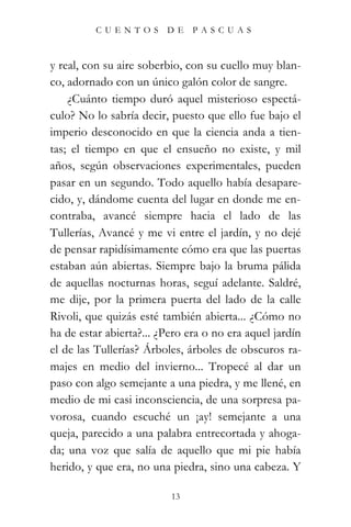 CUENTOS        DE    PASCUAS



y real, con su aire soberbio, con su cuello muy blan-
co, adornado con un único galón color de sangre.
    ¿Cuánto tiempo duró aquel misterioso espectá-
culo? No lo sabría decir, puesto que ello fue bajo el
imperio desconocido en que la ciencia anda a tien-
tas; el tiempo en que el ensueño no existe, y mil
años, según observaciones experimentales, pueden
pasar en un segundo. Todo aquello había desapare-
cido, y, dándome cuenta del lugar en donde me en-
contraba, avancé siempre hacia el lado de las
Tullerías, Avancé y me vi entre el jardín, y no dejé
de pensar rapidísimamente cómo era que las puertas
estaban aún abiertas. Siempre bajo la bruma pálida
de aquellas nocturnas horas, seguí adelante. Saldré,
me dije, por la primera puerta del lado de la calle
Rivoli, que quizás esté también abierta... ¿Cómo no
ha de estar abierta?... ¿Pero era o no era aquel jardín
el de las Tullerías? Árboles, árboles de obscuros ra-
majes en medio del invierno... Tropecé al dar un
paso con algo semejante a una piedra, y me llené, en
medio de mi casi inconsciencia, de una sorpresa pa-
vorosa, cuando escuché un ¡ay! semejante a una
queja, parecido a una palabra entrecortada y ahoga-
da; una voz que salía de aquello que mi pie había
herido, y que era, no una piedra, sino una cabeza. Y

                          13
 