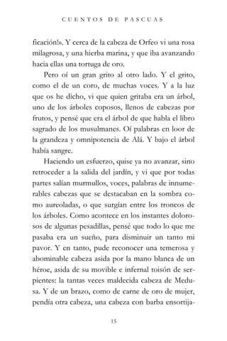 CUENTOS         DE    PASCUAS



ficación!». Y cerca de la cabeza de Orfeo vi una rosa
milagrosa, y una hierba marina, y que iba avanzando
hacia ellas una tortuga de oro.
    Pero oí un gran grito al otro lado. Y el grito,
como el de un coro, de muchas voces. Y a la luz
que os he dicho, vi que quien gritaba era un árbol,
uno de los árboles coposos, llenos de cabezas por
frutos, y pensé que era el árbol de que habla el libro
sagrado de los musulmanes. Oí palabras en loor de
la grandeza y omnipotencia de Alá. Y bajo el árbol
había sangre.
    Haciendo un esfuerzo, quise ya no avanzar, sino
retroceder a la salida del jardín, y vi que por todas
partes salían murmullos, voces, palabras de innume-
rables cabezas que se destacaban en la sombra co-
mo aureoladas, o que surgían entre los troncos de
los árboles. Como acontece en los instantes doloro-
sos de algunas pesadillas, pensé que todo lo que me
pasaba era un sueño, para disminuir un tanto mi
pavor. Y en tanto, pude reconocer una temerosa y
abominable cabeza asida por la mano blanca de un
héroe, asida de su movible e infernal toisón de ser-
pientes: la tantas veces maldecida cabeza de Medu-
sa. Y de un brazo, como de carne de oro de mujer,
pendía otra cabeza, una cabeza con barba ensortija-

                          15
 