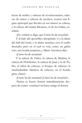 CUENTOS                DE      PASCUAS



bezas de nobles y cabezas de revolucionarios, cabe-
zas de santos y cabezas de asesinos, avanzó una fi-
gura episcopal que llevaba en sus manos su cabeza,
y la cabeza del mártir Dionisio, el de las Galias, ex-
clamó:
    -¡En verdad os digo, que Cristo ha de resucitar!
    Y al lado del apostólico decapitado vi a la dama
del hall del hotel, a la dama austríaca con el cuello
desnudo; pero en el cual se veía, como un galón
rojo, una herida purpúrea, y María Antonieta dijo:
    -¡Cristo ha de resucitar!
    Y la cabeza de Orfeo, la cabeza de Medusa, la
cabeza de Holofernes, la cabeza de Juan y la de Pa-
blo, el árbol de cabezas, el bosque de cabezas, la
muchedumbre fabulosa de cabezas, en el hondo
grito, clamó:
    -¡Cristo ha de resucitar! ¡Cristo ha de resucitar!...
    -Nunca es bueno dormir inmediatamente des-
pués de comer -concluyó mi buen amigo el doctor.




                                    17
     ESTE LIBRO FUE AUTORIZADO POR ELALEPH.COM PARA EL USO EXCLUSIVO DE
                   JOSE ALBERTO DÍAZ (JAD_PER787@YAHOO.ES)
 