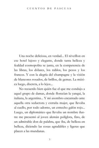 CUENTOS         DE   PASCUAS




     Una noche deliciosa, en verdad... El réveillon en
ese hotel lujoso y elegante, donde tanta belleza y
fealdad cosmopolita se junta, en la competencia de
las libras, los dólares, los rublos, los pesos y los
francos. Y con la alegría del champagne y la visión
de blancores rosados, de brillos, de gemas. La músi-
ca luego, discreta, a lo lejos...
     No recuerdo bien quién fue el que me condujo a
aquel grupo de damas, donde florecían la yanqui, la
italiana, la argentina... Y mi asombro encantado ante
aquella otra seductora y extraña mujer, que llevaba
al cuello, por todo adorno, un estrecho galón rojo...
Luego, un diplomático que llevaba un nombre ilus-
tre me presentó al joven alemán políglota, fino, de
un admirable don de palabra, que iba, de belleza en
belleza, diciendo las cosas agradables y ligeras que
placen a las mundanas.

                          3
 