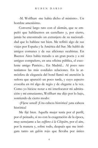 RUBEN          DARIO



    -M. Wolfhart -me había dicho el ministro-. Un
hombre amenísimo.
    Conversé largo rato con el alemán, que se em-
peñó que hablásemos en castellano y, por cierto,
jamás he encontrado un extranjero de su nacionali-
dad que lo hablase tan bien. Me refirió algo de sus
viajes por España y la América del Sur. Me habló de
amigos comunes y de sus aficiones ocultistas. En
Buenos Aires había tratado a un gran poeta y a mi
antiguo compañero, en una oficina pública, el exce-
lente amigo Patricio... En Madrid... Al poco rato
teníamos las más cordiales relaciones. En la at-
mósfera de elegancia del hotel llamó mi atención la
señora que apareció un poco tarde, y cuyo aspecto
evocaba en mí algo de regio y de elegante a la vez.
Como yo hiciese notar a mi interlocutor mi admira-
ción y mi entusiasmo, Wolfhart me dijo por lo bajo,
sonriendo de cierto modo:
    -¡Fíjese usted! ¡Una cabeza histórica! ¡una cabeza
histórica!
    Me fijé bien. Aquella mujer tenía por el perfil,
por el peinado, si no con la exageración de la época,
muy semejante a las coiffures á la Cléopátre, por el aire,
por la manera y, sobre todo, después que me intri-
gara tanto un galón rojo que llevaba por único

                            4
 
