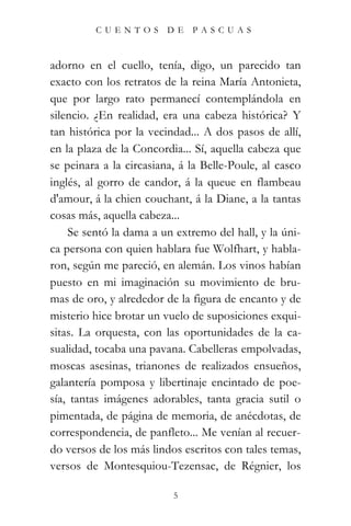 CUENTOS         DE   PASCUAS



adorno en el cuello, tenía, digo, un parecido tan
exacto con los retratos de la reina María Antonieta,
que por largo rato permanecí contemplándola en
silencio. ¿En realidad, era una cabeza histórica? Y
tan histórica por la vecindad... A dos pasos de allí,
en la plaza de la Concordia... Sí, aquella cabeza que
se peinara a la circasiana, á la Belle-Poule, al casco
inglés, al gorro de candor, á la queue en flambeau
d'amour, á la chien couchant, á la Diane, a la tantas
cosas más, aquella cabeza...
    Se sentó la dama a un extremo del hall, y la úni-
ca persona con quien hablara fue Wolfhart, y habla-
ron, según me pareció, en alemán. Los vinos habían
puesto en mi imaginación su movimiento de bru-
mas de oro, y alrededor de la figura de encanto y de
misterio hice brotar un vuelo de suposiciones exqui-
sitas. La orquesta, con las oportunidades de la ca-
sualidad, tocaba una pavana. Cabelleras empolvadas,
moscas asesinas, trianones de realizados ensueños,
galantería pomposa y libertinaje encintado de poe-
sía, tantas imágenes adorables, tanta gracia sutil o
pimentada, de página de memoria, de anécdotas, de
correspondencia, de panfleto... Me venían al recuer-
do versos de los más lindos escritos con tales temas,
versos de Montesquiou-Tezensac, de Régnier, los

                          5
 