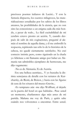 RUBEN          DARIO



preciosos poemas italianos de Lucini... Y con la
fantasía dispuesta, los cuentos milagrosos, las mate-
rializaciones estudiadas por los sabios de los libros
arcanos, las posibilidades de la ciencia, que no son
sino las concesiones a un enigma cada día más hon-
do, a pesar de todo... La fácil excitabilidad de mi
cerebro estuvo pronto en acción. Y, cuando des-
pués de salir de mis cogitaciones, pregunté al ale-
mán el nombre de aquella dama, y él me embrolló la
respuesta, repitiendo tan sólo lo de lo histórico de la
cabeza, no quedé ciertamente satisfecho. No creí
correcto insistir; pero, como siguiendo en la charla
yo felicitase a mi flamante amigo por haber en Ale-
mania tan admirables ejemplares de hermosura, me
dijo vagamente:
     -No es de Alemania. Es de Austria.
     Era una belleza austríaca... Y yo buscaba la dis-
tinta semejanza de detalle con los retratos de Kur-
charsky, de Riotti, de Boizot, y hasta con las figuras
de cera de los sótanos del museo Grevin...
     -Es temprano aún -me dijo Wolfhart, al dejarle
en la puerta del hotel en que habitaba-. Pase usted
un momento, charlaremos algo más antes de mi
partida. Mañana me voy de París, y quién sabe
cuándo nos volveremos a encontrar. Entre usted.

                           6
 