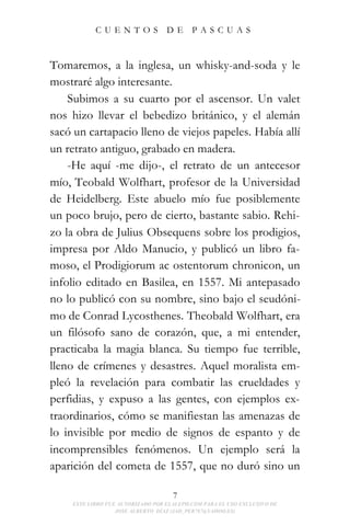 CUENTOS                DE      PASCUAS



Tomaremos, a la inglesa, un whisky-and-soda y le
mostraré algo interesante.
    Subimos a su cuarto por el ascensor. Un valet
nos hizo llevar el bebedizo británico, y el alemán
sacó un cartapacio lleno de viejos papeles. Había allí
un retrato antiguo, grabado en madera.
    -He aquí -me dijo-, el retrato de un antecesor
mío, Teobald Wolfhart, profesor de la Universidad
de Heidelberg. Este abuelo mío fue posiblemente
un poco brujo, pero de cierto, bastante sabio. Rehi-
zo la obra de Julius Obsequens sobre los prodigios,
impresa por Aldo Manucio, y publicó un libro fa-
moso, el Prodigiorum ac ostentorum chronicon, un
infolio editado en Basilea, en 1557. Mi antepasado
no lo publicó con su nombre, sino bajo el seudóni-
mo de Conrad Lycosthenes. Theobald Wolfhart, era
un filósofo sano de corazón, que, a mi entender,
practicaba la magia blanca. Su tiempo fue terrible,
lleno de crímenes y desastres. Aquel moralista em-
pleó la revelación para combatir las crueldades y
perfidias, y expuso a las gentes, con ejemplos ex-
traordinarios, cómo se manifiestan las amenazas de
lo invisible por medio de signos de espanto y de
incomprensibles fenómenos. Un ejemplo será la
aparición del cometa de 1557, que no duró sino un

                                    7
    ESTE LIBRO FUE AUTORIZADO POR ELALEPH.COM PARA EL USO EXCLUSIVO DE
                  JOSE ALBERTO DÍAZ (JAD_PER787@YAHOO.ES)
 