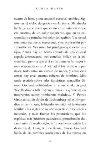 RUBEN          DARIO



cuarto de hora, y que anunció sucesos terribles. Sig-
nos en el cielo, desgracias en la tierra. Mi abuelo
habla de ese cometa que él vio en su infancia y que
era enorme, de un color sangriento, que en su ex-
tremidad se tornaba del color del azafrán. Vea usted
esta estampa que lo representa, y su explicación por
Lycosthenes. Vea usted los prodigios que vieron sus
ojos. Arriba hay un brazo armado de una colosal
espada amenazante, tres estrellas brillan en la ex-
tremidad, pero la que está en la punta es la mayor y
más resplandeciente. A los lados hay espadas y pu-
ñales, todo entre un círculo de nubes, y entre esas
armas hay unas cuantas cabezas de hombres. Más
tarde escribía sobre tales fantásticas maravillas Si-
mon Goulard, refiriéndose al cometa: «Le regard
Wicelle donna telle frayeur a plusieurs qu'aucuns en
moururent; autres tombérent malades». Y Petrus
Greusserus, discípulo de Lichtenberg -el astrólogo-
dice un autor, que, habiendo sometido el fenómeno
terrible a las reglas de su arte sacó las consecuencias
naturales, y tales fueron los pronósticos, que los
espíritus más juiciosos padecieron perturbación du-
rante más de medio siglo. Si Lycosthenes señala los
desastres de Hungría y de Roma, Simon Goulard
habla de las terribles asolaciones de los turcos en

                           8
 