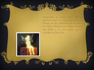 Campanilla se sintió celosa de las
atenciones que su amigo tenía para con
Wendy, así que, adelantándose, les dijo a
los Niños Perdidos que debían disparar
una flecha a un gran pájaro que se
acercaba con Peter Pan.

 