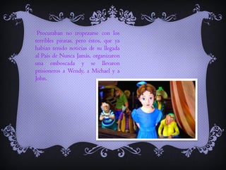 Procuraban no tropezarse con los
terribles piratas, pero éstos, que ya
habían tenido noticias de su llegada
al País de Nunca Jamás, organizaron
una emboscada y se llevaron
prisioneros a Wendy, a Michael y a
John.

 