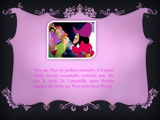 Para que Peter no pudiera rescatarles, el Capitán
Garfio decidió secuestrarlo, contando para ello
con la ayuda de Campanilla, quien deseaba
vengarse del cariño que Peter sentía hacia Wendy.

 