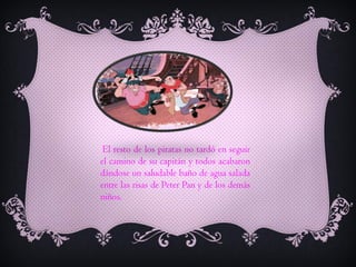 El resto de los piratas no tardó en seguir
el camino de su capitán y todos acabaron
dándose un saludable baño de agua salada
entre las risas de Peter Pan y de los demás
niños.

 