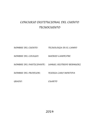 CONCURSO INSTITUCIONAL DEL CUENTO
TECNOCUENTO
NOMBRE DEL CUENTO: TECNOLOGIA EN EL CAMPO
NOMBRE DEL COLEGIO: MADRID CAMPESTRE
NOMBRE DEL PARTICIPANTE: SAMUEL RESTREPO BERMUDEZ
NOMBRE DEL PROFESOR: YESENIA CARO MONTOYA
GRADO: CUARTO
2014
 