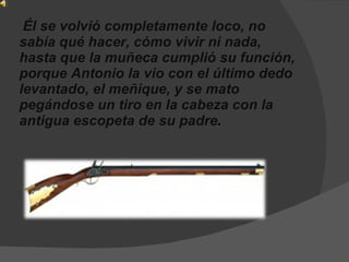   Él se volvió completamente loco, no sabía qué hacer, cómo vivir ni nada, hasta que la muñeca cumplió su función, porque Antonio la vio con el último dedo levantado, el meñique, y se mato pegándose un tiro en la cabeza con la antigua escopeta de su padre .   