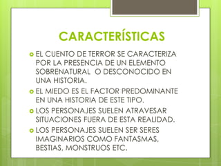 CARACTERÍSTICAS
 EL CUENTO DE TERROR SE CARACTERIZA
POR LA PRESENCIA DE UN ELEMENTO
SOBRENATURAL O DESCONOCIDO EN
UNA HISTORIA.
 EL MIEDO ES EL FACTOR PREDOMINANTE
EN UNA HISTORIA DE ESTE TIPO.
 LOS PERSONAJES SUELEN ATRAVESAR
SITUACIONES FUERA DE ESTA REALIDAD.
 LOS PERSONAJES SUELEN SER SERES
IMAGINARIOS COMO FANTASMAS,
BESTIAS, MONSTRUOS ETC.
 