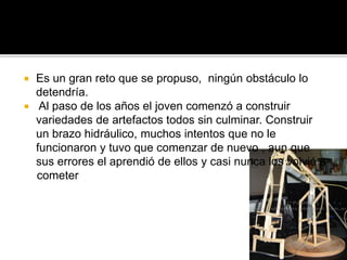  Es un gran reto que se propuso, ningún obstáculo lo
detendría.
 Al paso de los años el joven comenzó a construir
variedades de artefactos todos sin culminar. Construir
un brazo hidráulico, muchos intentos que no le
funcionaron y tuvo que comenzar de nuevo , aun que
sus errores el aprendió de ellos y casi nunca los volvió a
cometer
 