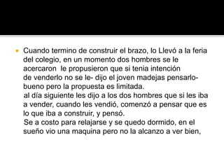  Cuando termino de construir el brazo, lo Llevó a la feria
del colegio, en un momento dos hombres se le
acercaron le propusieron que si tenia intención
de venderlo no se le- dijo el joven madejas pensarlo-
bueno pero la propuesta es limitada.
al día siguiente les dijo a los dos hombres que si les iba
a vender, cuando les vendió, comenzó a pensar que es
lo que iba a construir, y pensó.
Se a costo para relajarse y se quedo dormido, en el
sueño vio una maquina pero no la alcanzo a ver bien,
 