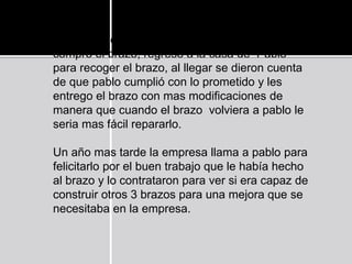 Al día siguiente los agentes de la empresa que le
compro el brazo, regreso a la casa de Pablo
para recoger el brazo, al llegar se dieron cuenta
de que pablo cumplió con lo prometido y les
entrego el brazo con mas modificaciones de
manera que cuando el brazo volviera a pablo le
seria mas fácil repararlo.
Un año mas tarde la empresa llama a pablo para
felicitarlo por el buen trabajo que le había hecho
al brazo y lo contrataron para ver si era capaz de
construir otros 3 brazos para una mejora que se
necesitaba en la empresa.
 