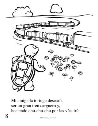 Mi amiga la tortuga desearía
ser un gran tren carguero y,
haciendo chu-chu-chu por las vías iría.
8 ©2001 Dallas Area Rapid Transit
 