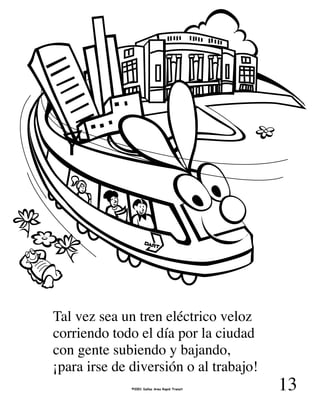 13
Tal vez sea un tren eléctrico veloz
corriendo todo el día por la ciudad
con gente subiendo y bajando,
¡para irse de diversión o al trabajo!
©2001 Dallas Area Rapid Transit
 