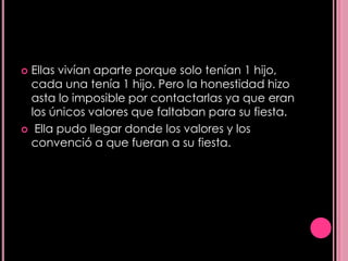  Ellas vivían aparte porque solo tenían 1 hijo,
  cada una tenía 1 hijo. Pero la honestidad hizo
  asta lo imposible por contactarlas ya que eran
  los únicos valores que faltaban para su fiesta.
 Ella pudo llegar donde los valores y los
  convenció a que fueran a su fiesta.
 