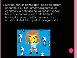   Días después la honestidad llego a su casa y
    encontró a sus hijos amarrados porque el
    egoísmo y la antipatía no los querían liberar
    hasta que no los invitaran a la fiesta, la
    honestidad para que liberaran a sus hijos
    acudió a la felicidad y ella lo arreglo todo.
 
