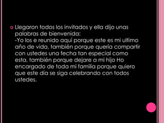    Llegaron todos los invitados y ella dijo unas
    palabras de bienvenida:
    -Yo los e reunido aquí porque este es mi ultimo
    año de vida, también porque quería compartir
    con ustedes una fecha tan especial como
    esta, también porque dejare a mi hijo Ho
    encargado de toda mi familia porque quiero
    que este día se siga celebrando con todos
    ustedes.
 