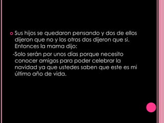 Sus hijos se quedaron pensando y dos de ellos
 dijeron que no y los otros dos dijeron que si.
 Entonces la mama dijo:
-Solo serán por unos días porque necesito
 conocer amigos para poder celebrar la
 navidad ya que ustedes saben que este es mi
 último año de vida.
 
