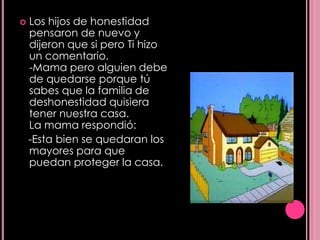    Los hijos de honestidad
    pensaron de nuevo y
    dijeron que si pero Ti hizo
    un comentario.
    -Mama pero alguien debe
    de quedarse porque tú
    sabes que la familia de
    deshonestidad quisiera
    tener nuestra casa.
    La mama respondió:
    -Esta bien se quedaran los
    mayores para que
    puedan proteger la casa.
 