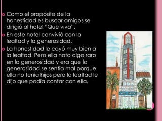  Como el propósito de la
  honestidad es buscar amigos se
  dirigió al hotel “Que viva”.
 En este hotel convivió con la
  lealtad y la generosidad.
 La honestidad le cayó muy bien a
  la lealtad. Pero ella noto algo raro
  en la generosidad y era que la
  generosidad se sentía mal porque
  ella no tenia hijos pero la lealtad le
  dijo que podía contar con ella.
 