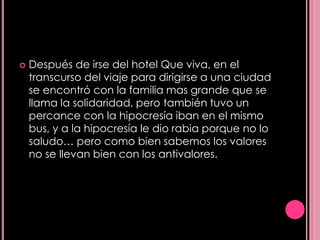    Después de irse del hotel Que viva, en el
    transcurso del viaje para dirigirse a una ciudad
    se encontró con la familia mas grande que se
    llama la solidaridad, pero también tuvo un
    percance con la hipocresía iban en el mismo
    bus, y a la hipocresía le dio rabia porque no lo
    saludo… pero como bien sabemos los valores
    no se llevan bien con los antivalores.
 
