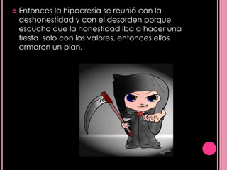    Entonces la hipocresía se reunió con la
    deshonestidad y con el desorden porque
    escucho que la honestidad iba a hacer una
    fiesta solo con los valores, entonces ellos
    armaron un plan.
 