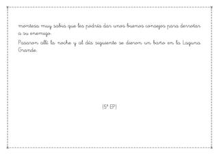montesa muy sabia que les podría dar unos buenos consejos para derrotar
a su enemigo.
Pasaron allí la noche y al día siguiente se dieron un baño en la Laguna
Grande.
(5º EP)
 