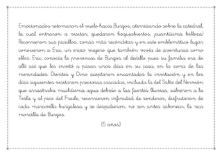 Emocionados retomaron el vuelo hacia Burgos, aterrizando sobre la catedral,
la cual entraron a visitar; quedaron boquiabiertos, ¡cuantísima belleza!
Recorrieron sus pasillos, zonas más recónditas y en este emblemático lugar
conocieron a Eric, un erizo viajero que también vivía de aventuras como
ellos. Eric, conocía la provincia de Burgos al dedillo pues su familia era de
allí así que les invitó a pasar unos días en su casa, en la zona de las
merindades. Dientes y Dino aceptaron encantados la invitación y en los
días siguientes visitaron preciosas cascadas, incluida la del Salto del Nervión
que arrastraba muchísima agua debido a las fuertes lluvias, subieron a la
Tesla y al pico del Fraile, recorrieron infinidad de senderos, disfrutaron de
cada maravilla burgalesa y se despidieron, no sin antes saborear, la rica
morcilla de Burgos.
(5 años)
 