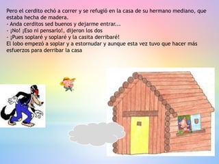 Pero el cerdito echó a correr y se refugió en la casa de su hermano mediano, que
estaba hecha de madera.
- Anda cerditos sed buenos y dejarme entrar...
- ¡No! ¡Eso ni pensarlo!, dijeron los dos
- ¡Pues soplaré y soplaré y la casita derribaré!
El lobo empezó a soplar y a estornudar y aunque esta vez tuvo que hacer más
esfuerzos para derribar la casa
 