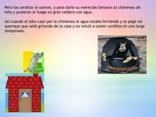 Pero los cerditos le oyeron, y para darle su merecido llenaron la chimenea de
leña y pusieron al fuego un gran caldero con agua.
Así cuando el lobo cayó por la chimenea el agua estaba hirviendo y se pegó tal
quemazo que salió gritando de la casa y no volvió a comer cerditos en una larga
temporada.
 